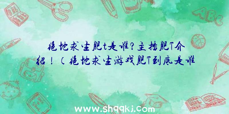 绝地求生肥t是谁？主播肥T介绍！（绝地求生游戏肥T到底是谁？）